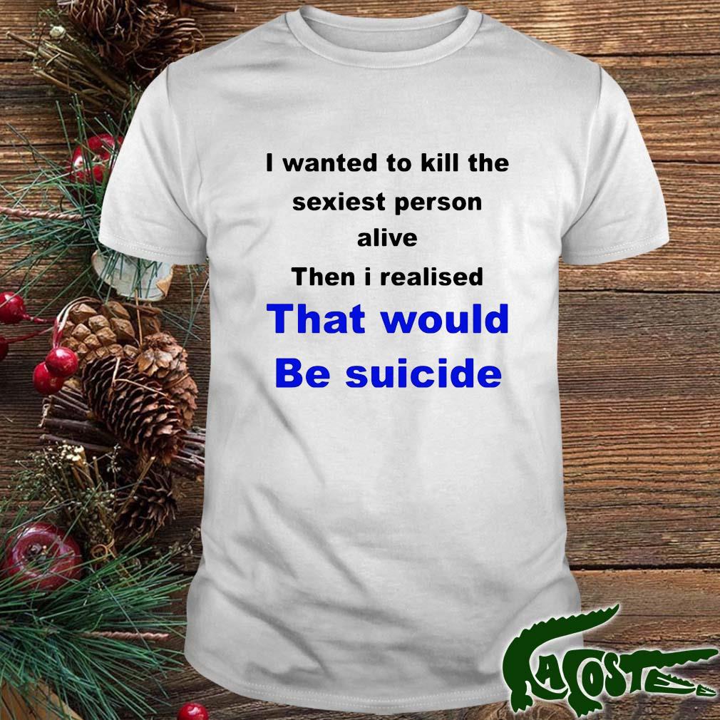 I Wanted To Kill The Sexiest Person Alive Then I Realised That Would Be Suicide Shirt