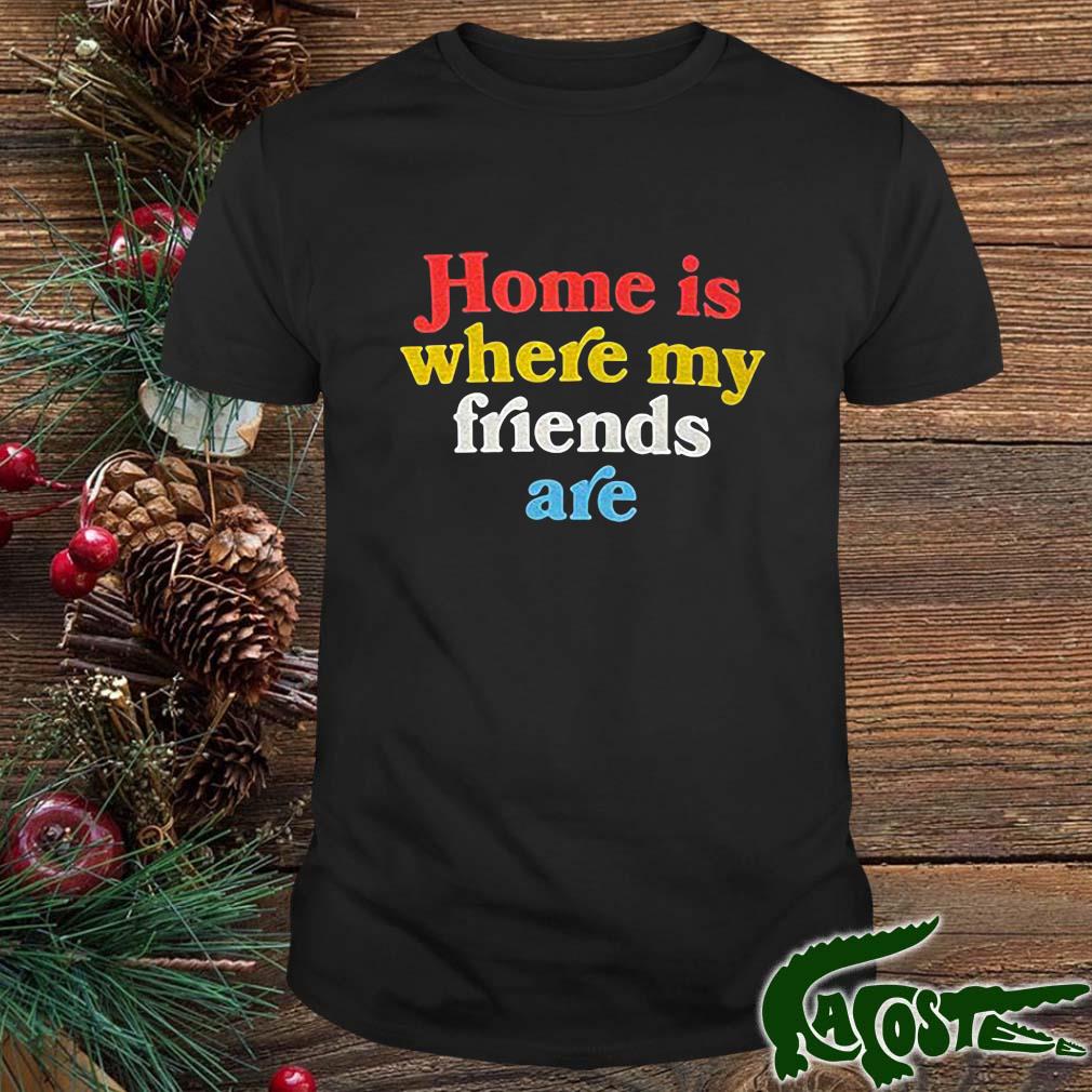 Home Is Where My Friends Are Shirt