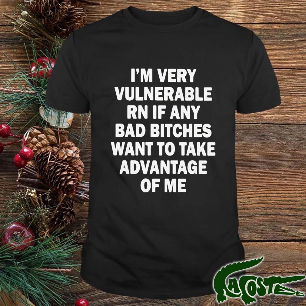I'm Very Vulnerable Rn If Any Bad Bitches Want To Take Advantage Of Me Shirt