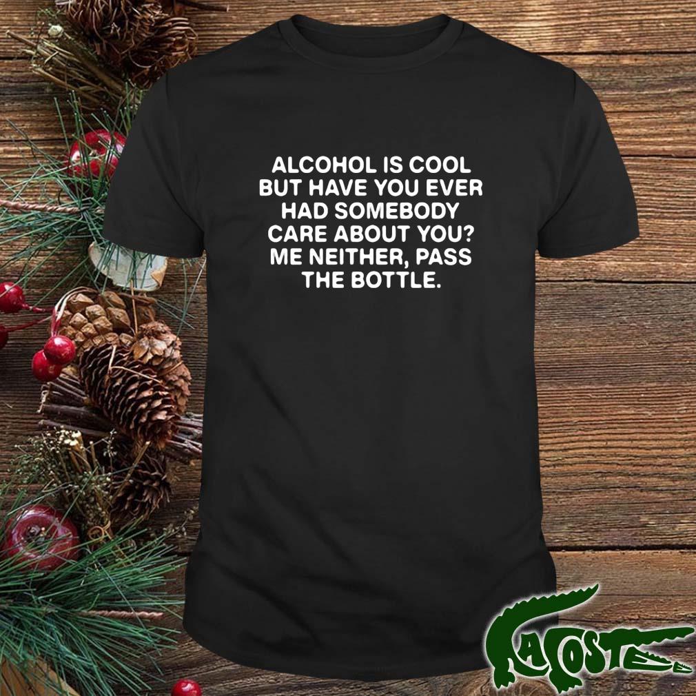 Alcohol Is Cool But Have You Ever Had Somebody Care About You Me Neither Pass The Bottle Shirt